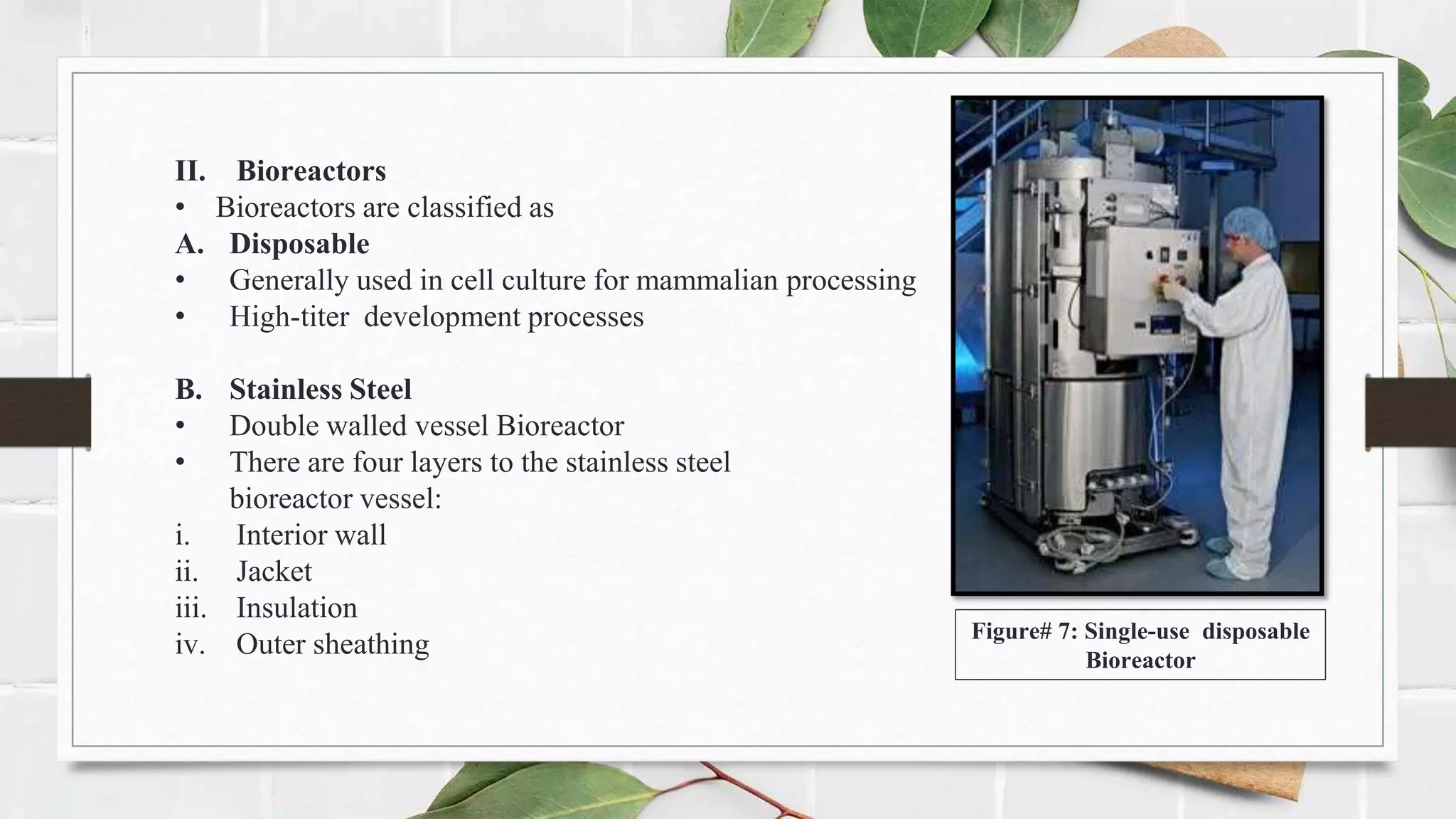 II. Bioreactors
• Bioreactors are classified as
A. Disposable
• Generally used in cell culture for mammalian processing
• High-titer development processes
B. Stainless Steel
• Double walled vessel Bioreactor
• There are four layers to the stainless steel
bioreactor vessel:
i. Interior wall
ii. Jacket
iii. Insulation
iv. Outer sheathing Figure# 7: Single-use disposable
Bioreactor
 