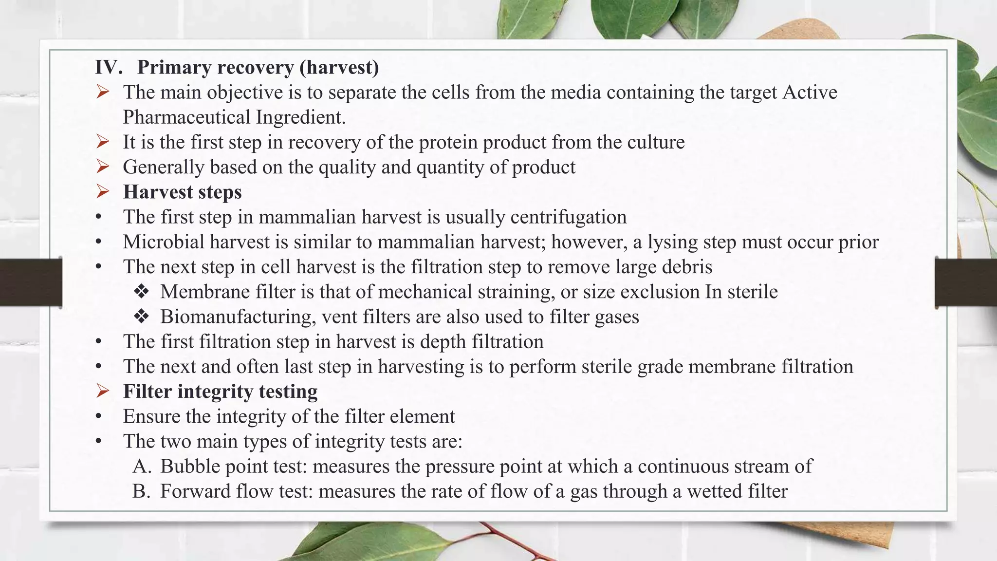 IV. Primary recovery (harvest)
 The main objective is to separate the cells from the media containing the target Active
Pharmaceutical Ingredient.
 It is the first step in recovery of the protein product from the culture
 Generally based on the quality and quantity of product
 Harvest steps
• The first step in mammalian harvest is usually centrifugation
• Microbial harvest is similar to mammalian harvest; however, a lysing step must occur prior
• The next step in cell harvest is the filtration step to remove large debris
❖ Membrane filter is that of mechanical straining, or size exclusion In sterile
❖ Biomanufacturing, vent filters are also used to filter gases
• The first filtration step in harvest is depth filtration
• The next and often last step in harvesting is to perform sterile grade membrane filtration
 Filter integrity testing
• Ensure the integrity of the filter element
• The two main types of integrity tests are:
A. Bubble point test: measures the pressure point at which a continuous stream of
B. Forward flow test: measures the rate of flow of a gas through a wetted filter
 