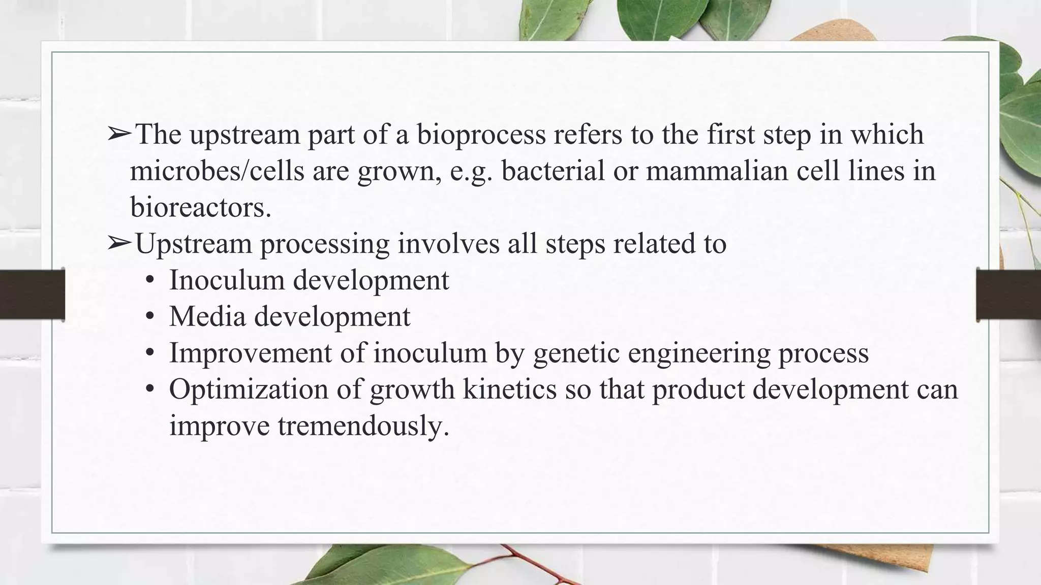 ➢The upstream part of a bioprocess refers to the first step in which
microbes/cells are grown, e.g. bacterial or mammalian cell lines in
bioreactors.
➢Upstream processing involves all steps related to
• Inoculum development
• Media development
• Improvement of inoculum by genetic engineering process
• Optimization of growth kinetics so that product development can
improve tremendously.
 