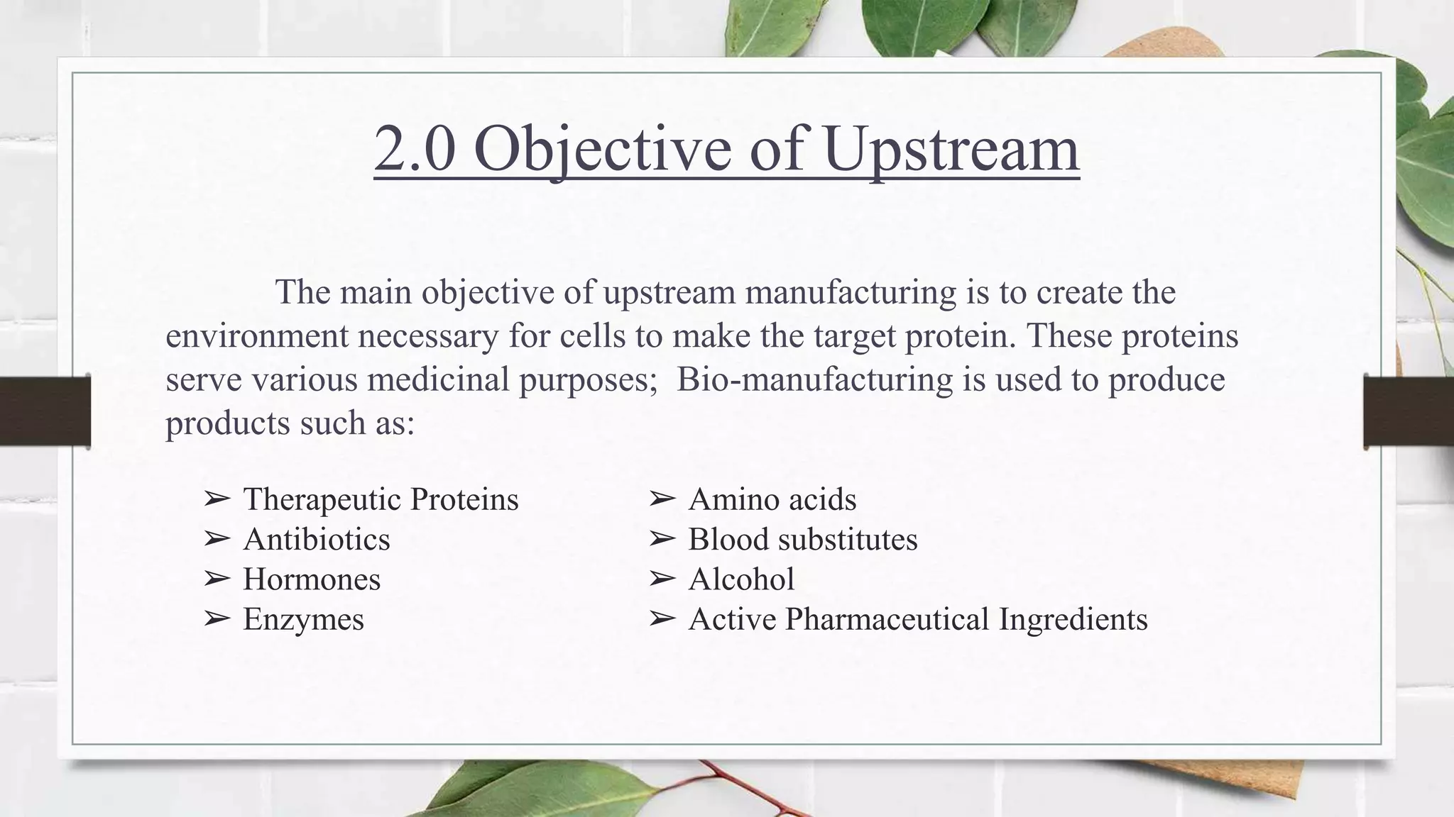 2.0 Objective of Upstream
The main objective of upstream manufacturing is to create the
environment necessary for cells to make the target protein. These proteins
serve various medicinal purposes; Bio-manufacturing is used to produce
products such as:
➢ Therapeutic Proteins
➢ Antibiotics
➢ Hormones
➢ Enzymes
➢ Amino acids
➢ Blood substitutes
➢ Alcohol
➢ Active Pharmaceutical Ingredients
 