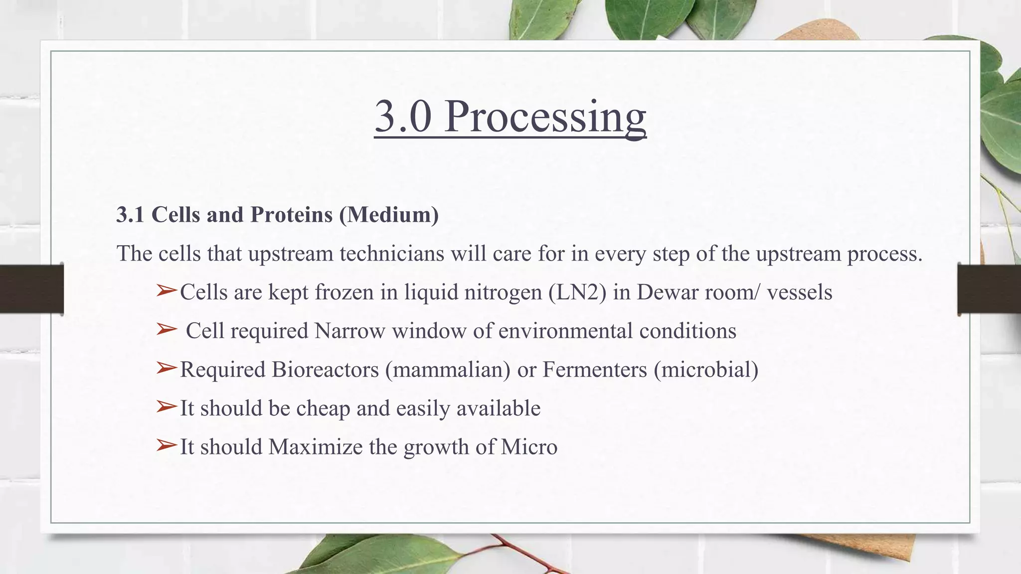 3.0 Processing
3.1 Cells and Proteins (Medium)
The cells that upstream technicians will care for in every step of the upstream process.
➢Cells are kept frozen in liquid nitrogen (LN2) in Dewar room/ vessels
➢ Cell required Narrow window of environmental conditions
➢Required Bioreactors (mammalian) or Fermenters (microbial)
➢It should be cheap and easily available
➢It should Maximize the growth of Micro
 