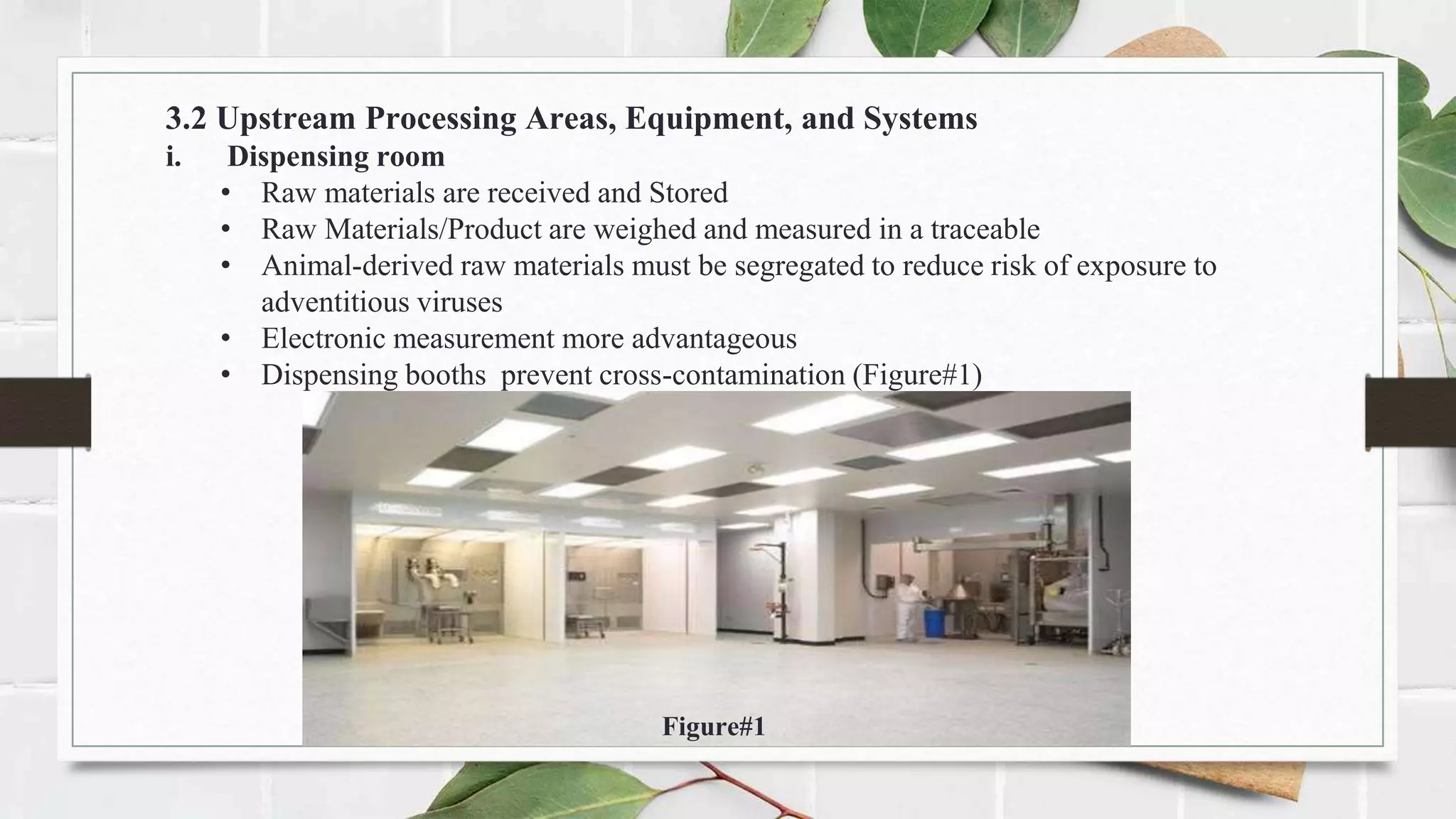 3.2 Upstream Processing Areas, Equipment, and Systems
i. Dispensing room
• Raw materials are received and Stored
• Raw Materials/Product are weighed and measured in a traceable
• Animal-derived raw materials must be segregated to reduce risk of exposure to
adventitious viruses
• Electronic measurement more advantageous
• Dispensing booths prevent cross-contamination (Figure#1)
Figure#1
 