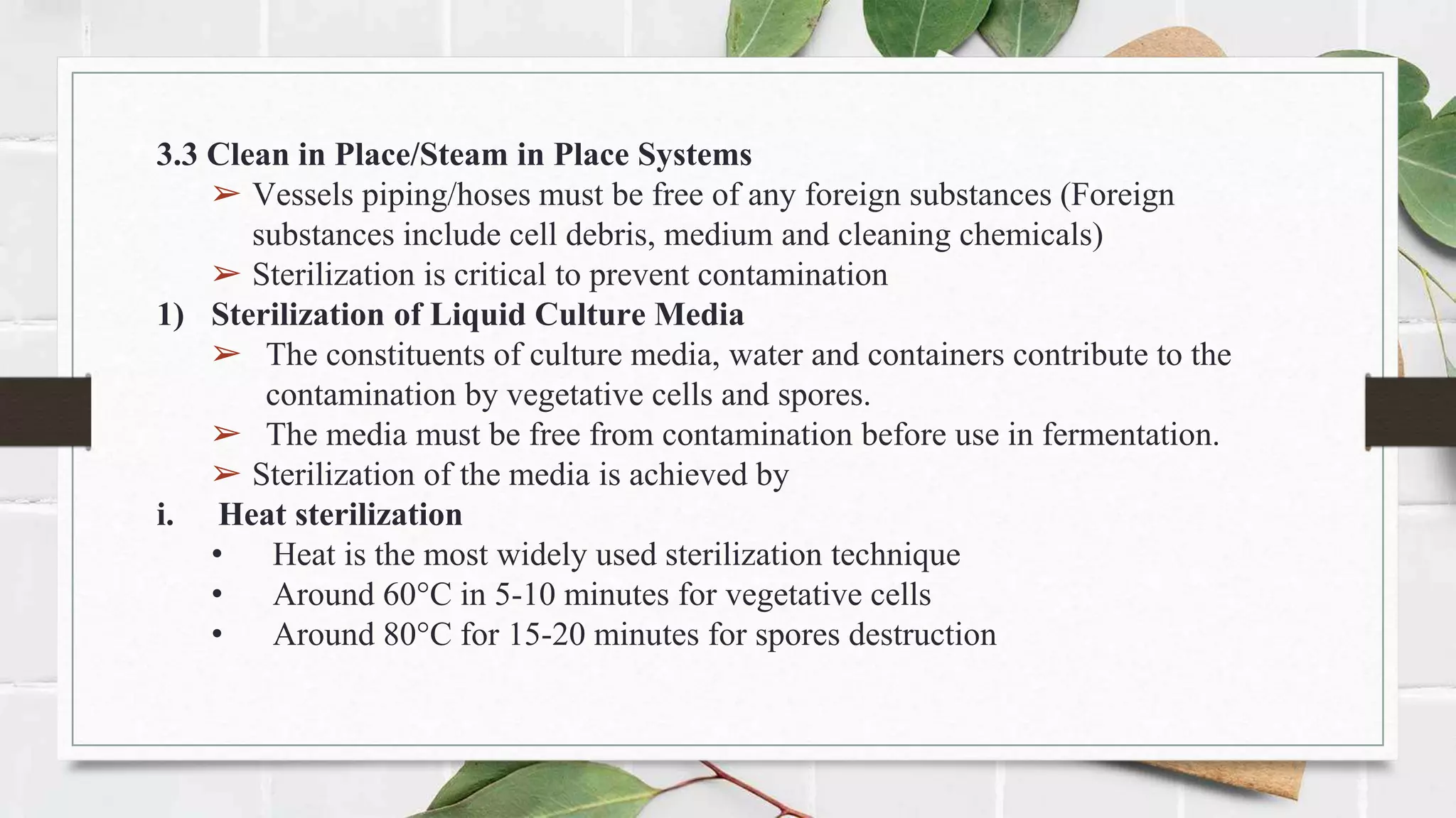 3.3 Clean in Place/Steam in Place Systems
➢ Vessels piping/hoses must be free of any foreign substances (Foreign
substances include cell debris, medium and cleaning chemicals)
➢ Sterilization is critical to prevent contamination
1) Sterilization of Liquid Culture Media
➢ The constituents of culture media, water and containers contribute to the
contamination by vegetative cells and spores.
➢ The media must be free from contamination before use in fermentation.
➢ Sterilization of the media is achieved by
i. Heat sterilization
• Heat is the most widely used sterilization technique
• Around 60°C in 5-10 minutes for vegetative cells
• Around 80°C for 15-20 minutes for spores destruction
 