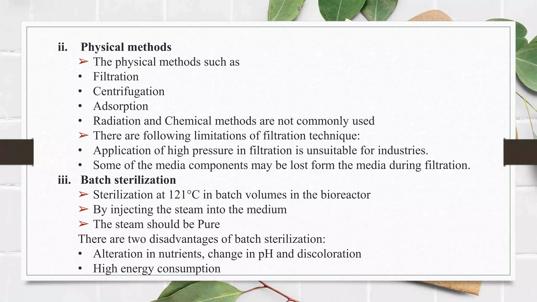 ii. Physical methods
➢ The physical methods such as
• Filtration
• Centrifugation
• Adsorption
• Radiation and Chemical methods are not commonly used
➢ There are following limitations of filtration technique:
• Application of high pressure in filtration is unsuitable for industries.
• Some of the media components may be lost form the media during filtration.
iii. Batch sterilization
➢ Sterilization at 121°C in batch volumes in the bioreactor
➢ By injecting the steam into the medium
➢ The steam should be Pure
There are two disadvantages of batch sterilization:
• Alteration in nutrients, change in pH and discoloration
• High energy consumption
 