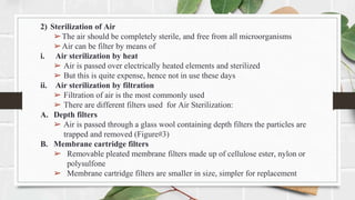 2) Sterilization of Air
➢The air should be completely sterile, and free from all microorganisms
➢Air can be filter by means of
i. Air sterilization by heat
➢ Air is passed over electrically heated elements and sterilized
➢ But this is quite expense, hence not in use these days
ii. Air sterilization by filtration
➢ Filtration of air is the most commonly used
➢ There are different filters used for Air Sterilization:
A. Depth filters
➢ Air is passed through a glass wool containing depth filters the particles are
trapped and removed (Figure#3)
B. Membrane cartridge filters
➢ Removable pleated membrane filters made up of cellulose ester, nylon or
polysulfone
➢ Membrane cartridge filters are smaller in size, simpler for replacement
 