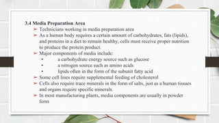 3.4 Media Preparation Area
➢ Technicians working in media preparation area
➢ As a human body requires a certain amount of carbohydrates, fats (lipids),
and proteins in a diet to remain healthy, cells must receive proper nutrition
to produce the protein product.
➢ Major components of media include:
• a carbohydrate energy source such as glucose
• a nitrogen source such as amino acids
• lipids often in the form of the subunit fatty acid
➢ Some cell lines require supplemental feeding of cholesterol
➢ Cells also require trace minerals in the form of salts, just as a human tissues
and organs require specific minerals.
➢ In most manufacturing plants, media components are usually in powder
form
 