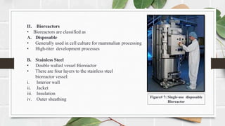 II. Bioreactors
• Bioreactors are classified as
A. Disposable
• Generally used in cell culture for mammalian processing
• High-titer development processes
B. Stainless Steel
• Double walled vessel Bioreactor
• There are four layers to the stainless steel
bioreactor vessel:
i. Interior wall
ii. Jacket
iii. Insulation
iv. Outer sheathing Figure# 7: Single-use disposable
Bioreactor
 