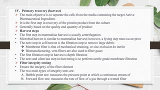 IV. Primary recovery (harvest)
 The main objective is to separate the cells from the media containing the target Active
Pharmaceutical Ingredient.
 It is the first step in recovery of the protein product from the culture
 Generally based on the quality and quantity of product
 Harvest steps
• The first step in mammalian harvest is usually centrifugation
• Microbial harvest is similar to mammalian harvest; however, a lysing step must occur prior
• The next step in cell harvest is the filtration step to remove large debris
❖ Membrane filter is that of mechanical straining, or size exclusion In sterile
❖ Biomanufacturing, vent filters are also used to filter gases
• The first filtration step in harvest is depth filtration
• The next and often last step in harvesting is to perform sterile grade membrane filtration
 Filter integrity testing
• Ensure the integrity of the filter element
• The two main types of integrity tests are:
A. Bubble point test: measures the pressure point at which a continuous stream of
B. Forward flow test: measures the rate of flow of a gas through a wetted filter
 