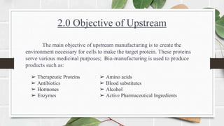 2.0 Objective of Upstream
The main objective of upstream manufacturing is to create the
environment necessary for cells to make the target protein. These proteins
serve various medicinal purposes; Bio-manufacturing is used to produce
products such as:
➢ Therapeutic Proteins
➢ Antibiotics
➢ Hormones
➢ Enzymes
➢ Amino acids
➢ Blood substitutes
➢ Alcohol
➢ Active Pharmaceutical Ingredients
 