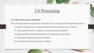 3.0 Processing
3.1 Cells and Proteins (Medium)
The cells that upstream technicians will care for in every step of the upstream process.
➢Cells are kept frozen in liquid nitrogen (LN2) in Dewar room/ vessels
➢ Cell required Narrow window of environmental conditions
➢Required Bioreactors (mammalian) or Fermenters (microbial)
➢It should be cheap and easily available
➢It should Maximize the growth of Micro
 