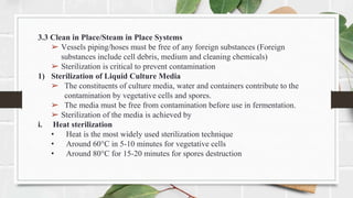 3.3 Clean in Place/Steam in Place Systems
➢ Vessels piping/hoses must be free of any foreign substances (Foreign
substances include cell debris, medium and cleaning chemicals)
➢ Sterilization is critical to prevent contamination
1) Sterilization of Liquid Culture Media
➢ The constituents of culture media, water and containers contribute to the
contamination by vegetative cells and spores.
➢ The media must be free from contamination before use in fermentation.
➢ Sterilization of the media is achieved by
i. Heat sterilization
• Heat is the most widely used sterilization technique
• Around 60°C in 5-10 minutes for vegetative cells
• Around 80°C for 15-20 minutes for spores destruction
 