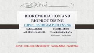 BIOREMEDIATION AND
BIOPROCESSING
TOPIC: UPSTREAM PROCESSING
SUBMITTED BY
ALI HUSNAIN ARSHID
SUBMITTED TO
MAM POONUM RANA
BS (H) ZOOL. M.Phil. ZOOL.
GOVT. COLLEGE UNIVERSITY, FAISALABAD, PAKISTAN
 