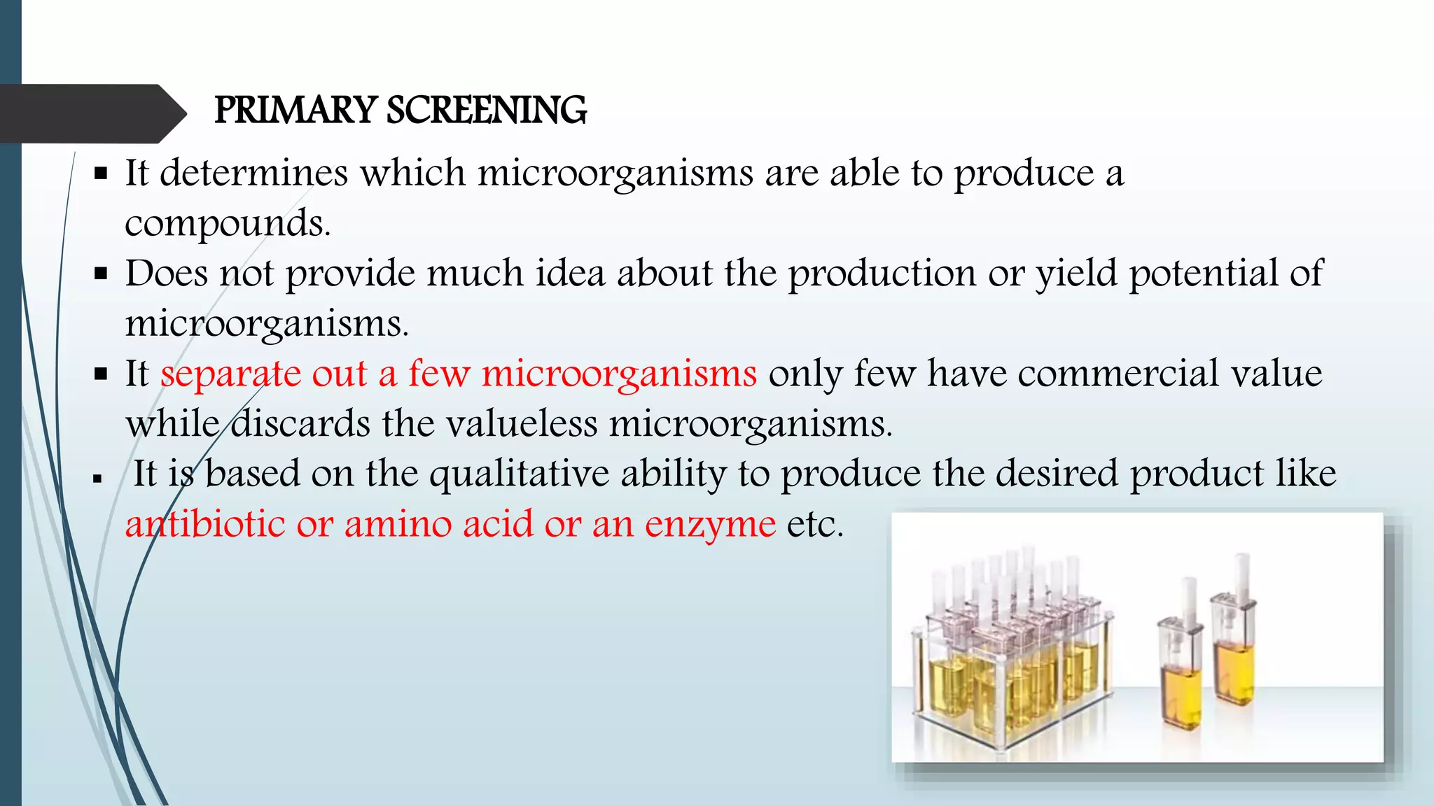 PRIMARY SCREENING
 It determines which microorganisms are able to produce a
compounds.
 Does not provide much idea about the production or yield potential of
microorganisms.
 It separate out a few microorganisms only few have commercial value
while discards the valueless microorganisms.
 It is based on the qualitative ability to produce the desired product like
antibiotic or amino acid or an enzyme etc.
 