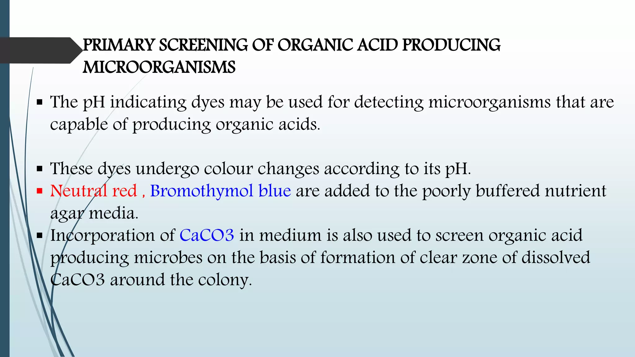 PRIMARY SCREENING OF ORGANIC ACID PRODUCING
MICROORGANISMS
 The pH indicating dyes may be used for detecting microorganisms that are
capable of producing organic acids.
 These dyes undergo colour changes according to its pH.
 Neutral red , Bromothymol blue are added to the poorly buffered nutrient
agar media.
 Incorporation of CaCO3 in medium is also used to screen organic acid
producing microbes on the basis of formation of clear zone of dissolved
CaCO3 around the colony.
 