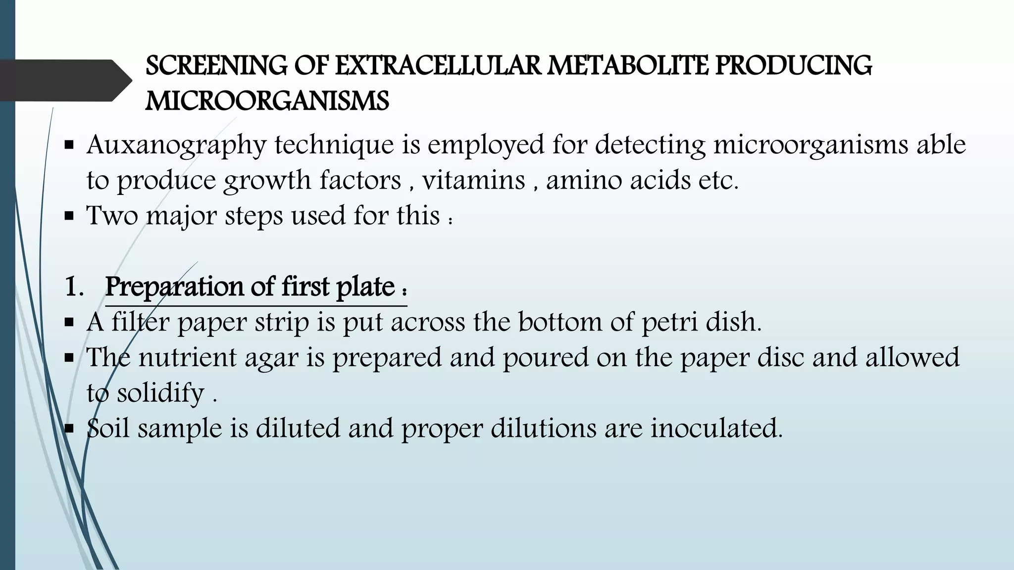 SCREENING OF EXTRACELLULAR METABOLITE PRODUCING
MICROORGANISMS
 Auxanography technique is employed for detecting microorganisms able
to produce growth factors , vitamins , amino acids etc.
 Two major steps used for this :
1. Preparation of first plate :
 A filter paper strip is put across the bottom of petri dish.
 The nutrient agar is prepared and poured on the paper disc and allowed
to solidify .
 Soil sample is diluted and proper dilutions are inoculated.
 