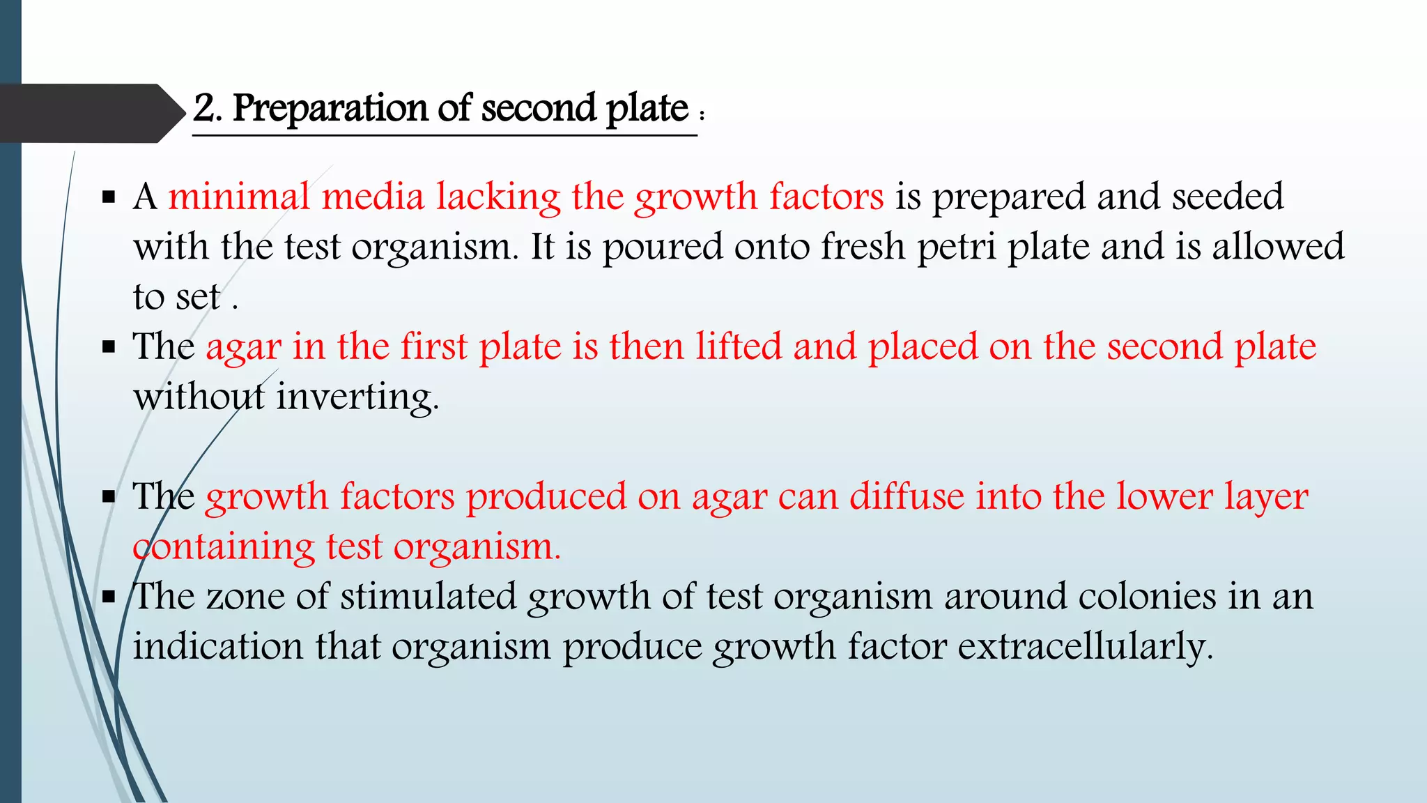  A minimal media lacking the growth factors is prepared and seeded
with the test organism. It is poured onto fresh petri plate and is allowed
to set .
 The agar in the first plate is then lifted and placed on the second plate
without inverting.
 The growth factors produced on agar can diffuse into the lower layer
containing test organism.
 The zone of stimulated growth of test organism around colonies in an
indication that organism produce growth factor extracellularly.
2. Preparation of second plate :
 