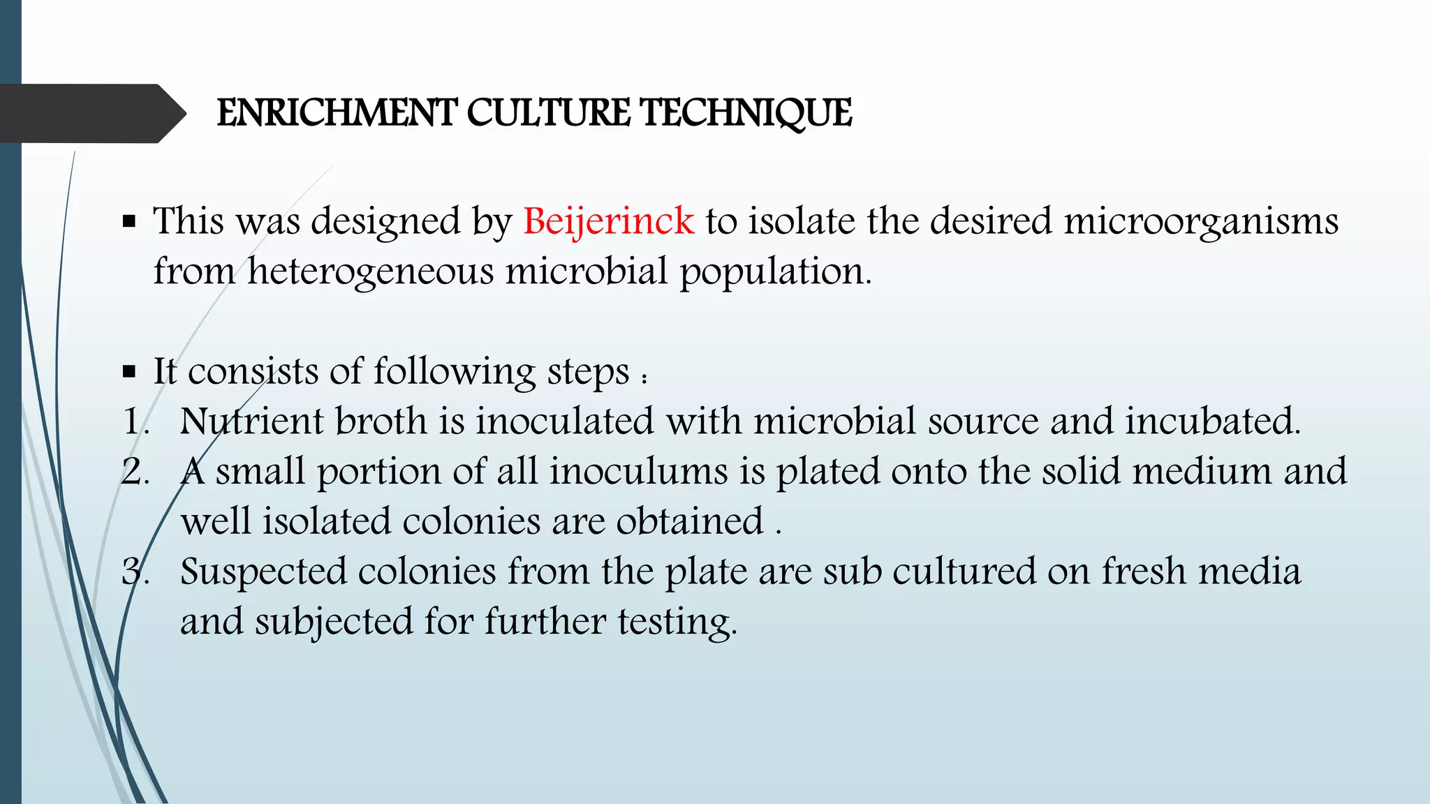 ENRICHMENT CULTURE TECHNIQUE
 This was designed by Beijerinck to isolate the desired microorganisms
from heterogeneous microbial population.
 It consists of following steps :
1. Nutrient broth is inoculated with microbial source and incubated.
2. A small portion of all inoculums is plated onto the solid medium and
well isolated colonies are obtained .
3. Suspected colonies from the plate are sub cultured on fresh media
and subjected for further testing.
 