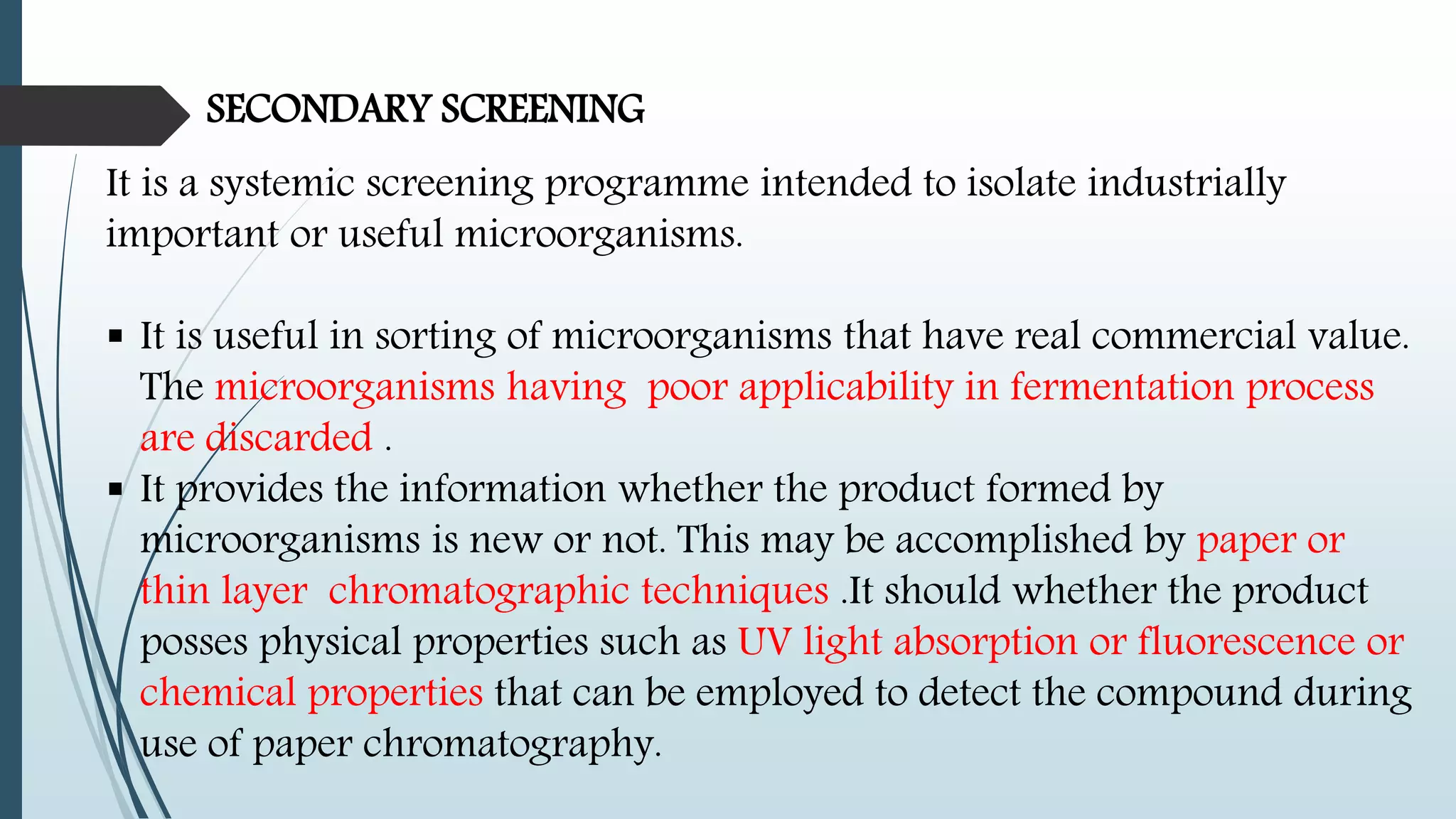 SECONDARY SCREENING
It is a systemic screening programme intended to isolate industrially
important or useful microorganisms.
 It is useful in sorting of microorganisms that have real commercial value.
The microorganisms having poor applicability in fermentation process
are discarded .
 It provides the information whether the product formed by
microorganisms is new or not. This may be accomplished by paper or
thin layer chromatographic techniques .It should whether the product
posses physical properties such as UV light absorption or fluorescence or
chemical properties that can be employed to detect the compound during
use of paper chromatography.
 