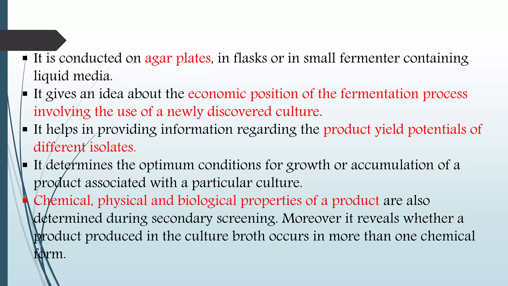  It is conducted on agar plates, in flasks or in small fermenter containing
liquid media.
 It gives an idea about the economic position of the fermentation process
involving the use of a newly discovered culture.
 It helps in providing information regarding the product yield potentials of
different isolates.
 It determines the optimum conditions for growth or accumulation of a
product associated with a particular culture.
 Chemical, physical and biological properties of a product are also
determined during secondary screening. Moreover it reveals whether a
product produced in the culture broth occurs in more than one chemical
form.
 