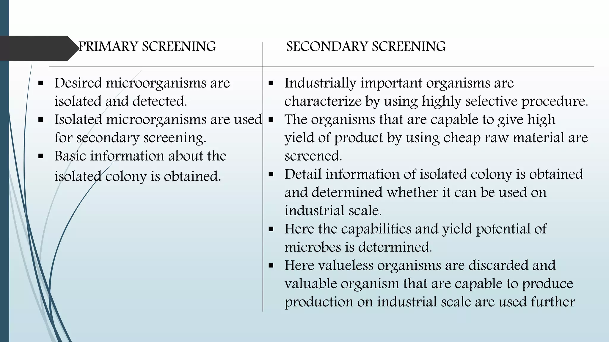 PRIMARY SCREENING
 Desired microorganisms are
isolated and detected.
 Isolated microorganisms are used
for secondary screening.
 Basic information about the
isolated colony is obtained.
SECONDARY SCREENING
 Industrially important organisms are
characterize by using highly selective procedure.
 The organisms that are capable to give high
yield of product by using cheap raw material are
screened.
 Detail information of isolated colony is obtained
and determined whether it can be used on
industrial scale.
 Here the capabilities and yield potential of
microbes is determined.
 Here valueless organisms are discarded and
valuable organism that are capable to produce
production on industrial scale are used further
 