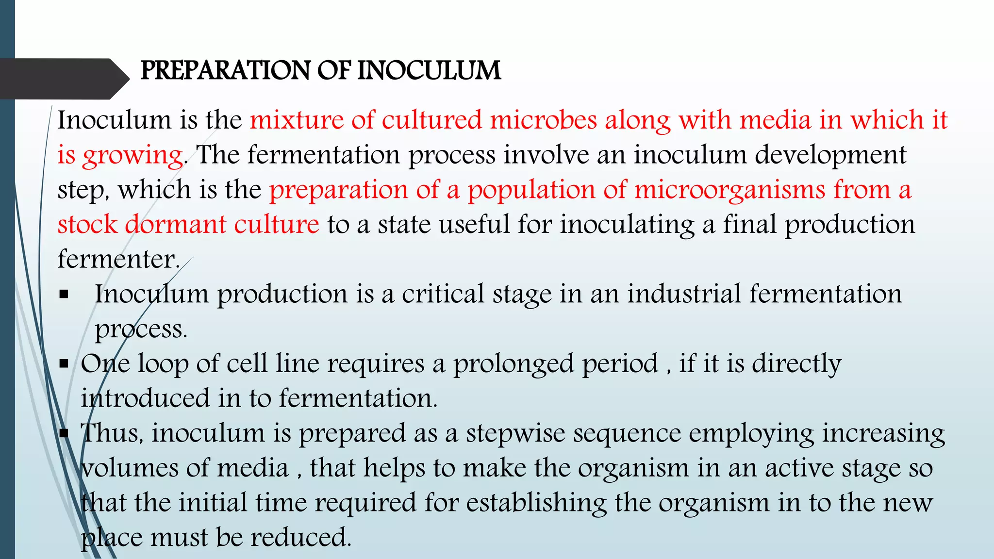 PREPARATION OF INOCULUM
Inoculum is the mixture of cultured microbes along with media in which it
is growing. The fermentation process involve an inoculum development
step, which is the preparation of a population of microorganisms from a
stock dormant culture to a state useful for inoculating a final production
fermenter.
 Inoculum production is a critical stage in an industrial fermentation
process.
 One loop of cell line requires a prolonged period , if it is directly
introduced in to fermentation.
 Thus, inoculum is prepared as a stepwise sequence employing increasing
volumes of media , that helps to make the organism in an active stage so
that the initial time required for establishing the organism in to the new
place must be reduced.
 