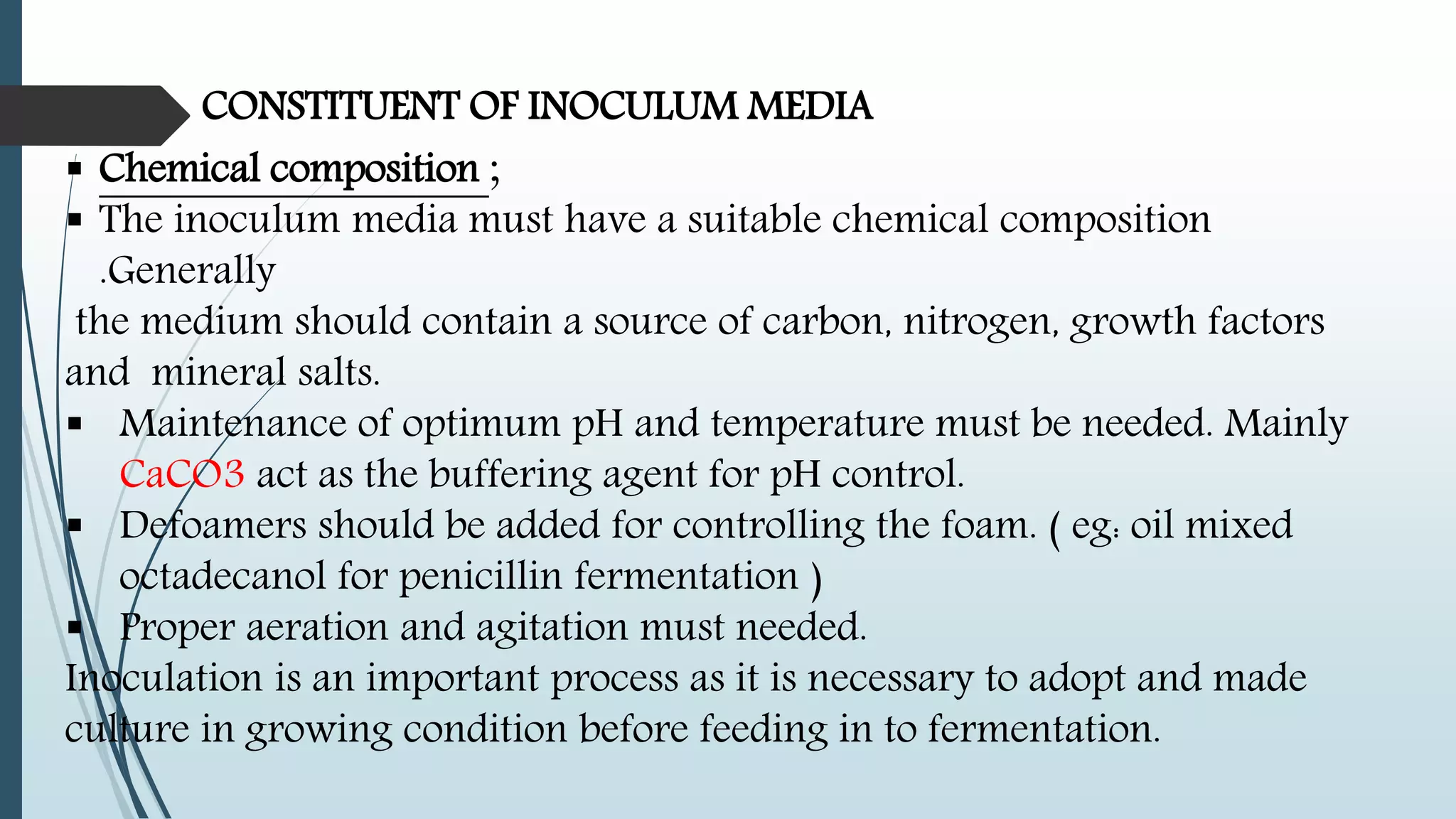 CONSTITUENT OF INOCULUM MEDIA
 Chemical composition ;
 The inoculum media must have a suitable chemical composition
.Generally
the medium should contain a source of carbon, nitrogen, growth factors
and mineral salts.
 Maintenance of optimum pH and temperature must be needed. Mainly
CaCO3 act as the buffering agent for pH control.
 Defoamers should be added for controlling the foam. ( eg: oil mixed
octadecanol for penicillin fermentation )
 Proper aeration and agitation must needed.
Inoculation is an important process as it is necessary to adopt and made
culture in growing condition before feeding in to fermentation.
 