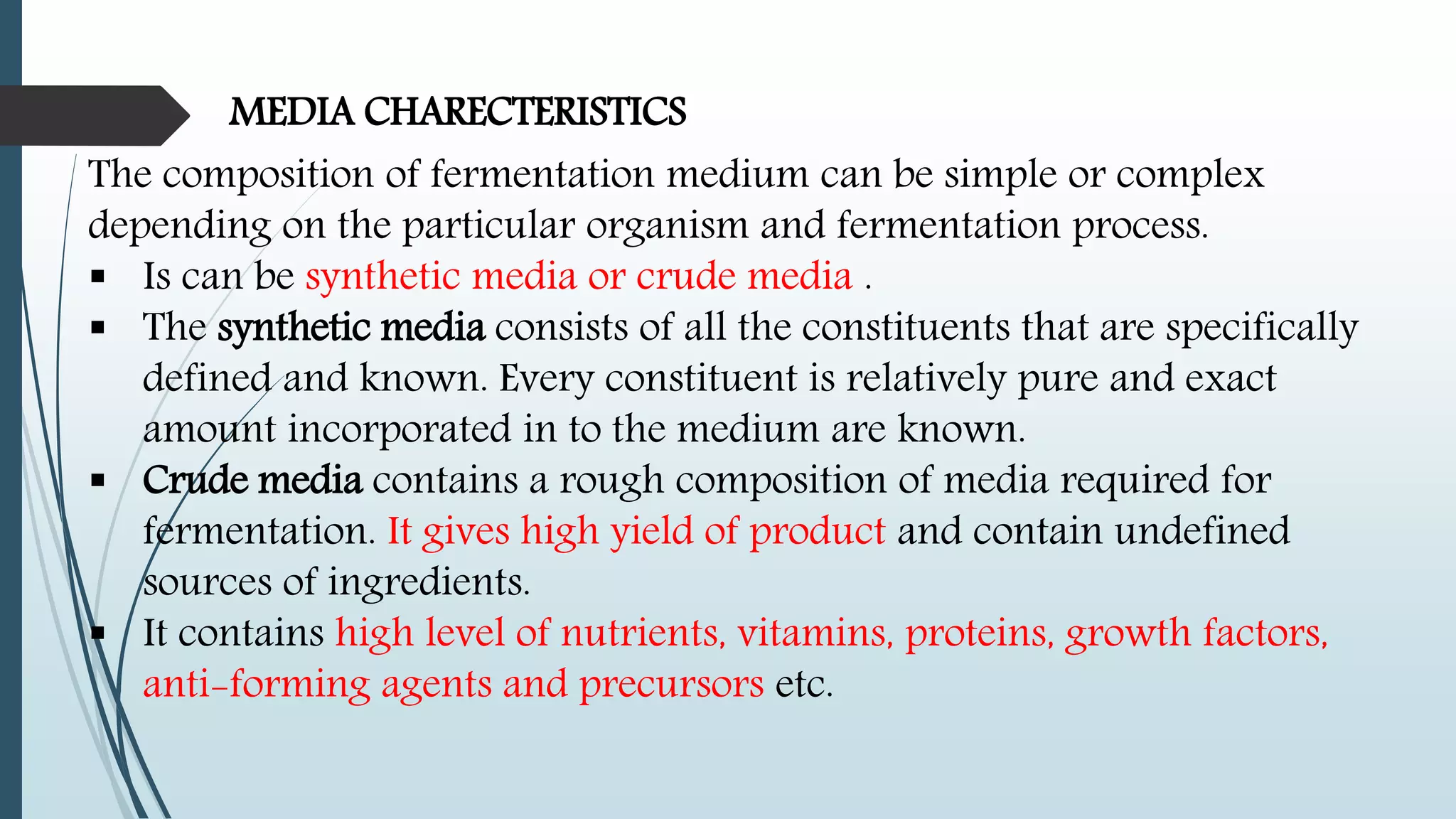 MEDIA CHARECTERISTICS
The composition of fermentation medium can be simple or complex
depending on the particular organism and fermentation process.
 Is can be synthetic media or crude media .
 The synthetic media consists of all the constituents that are specifically
defined and known. Every constituent is relatively pure and exact
amount incorporated in to the medium are known.
 Crude media contains a rough composition of media required for
fermentation. It gives high yield of product and contain undefined
sources of ingredients.
 It contains high level of nutrients, vitamins, proteins, growth factors,
anti-forming agents and precursors etc.
 
