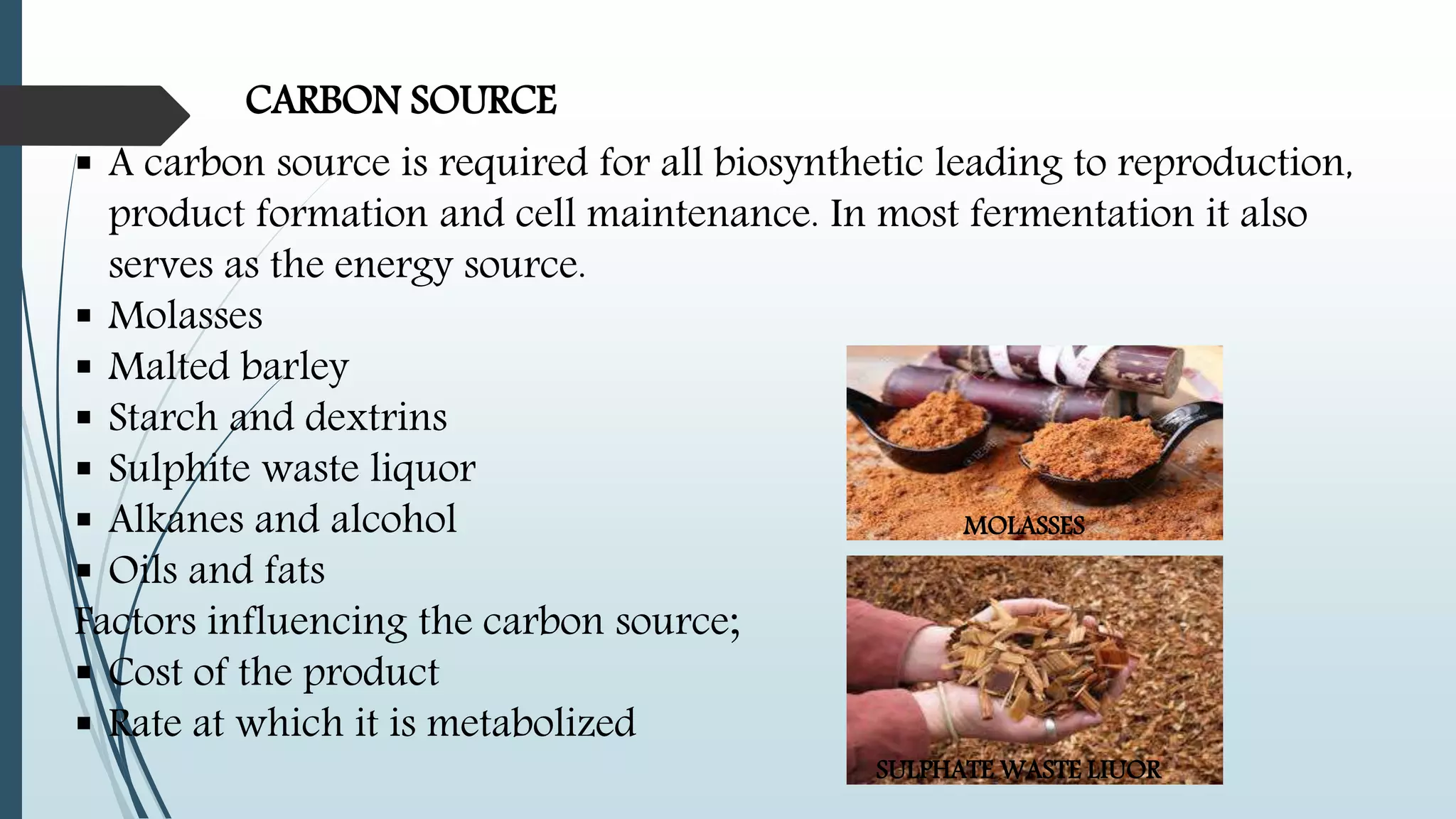 CARBON SOURCE
 A carbon source is required for all biosynthetic leading to reproduction,
product formation and cell maintenance. In most fermentation it also
serves as the energy source.
 Molasses
 Malted barley
 Starch and dextrins
 Sulphite waste liquor
 Alkanes and alcohol
 Oils and fats
Factors influencing the carbon source;
 Cost of the product
 Rate at which it is metabolized
MOLASSES
SULPHATE WASTE LIUOR
 