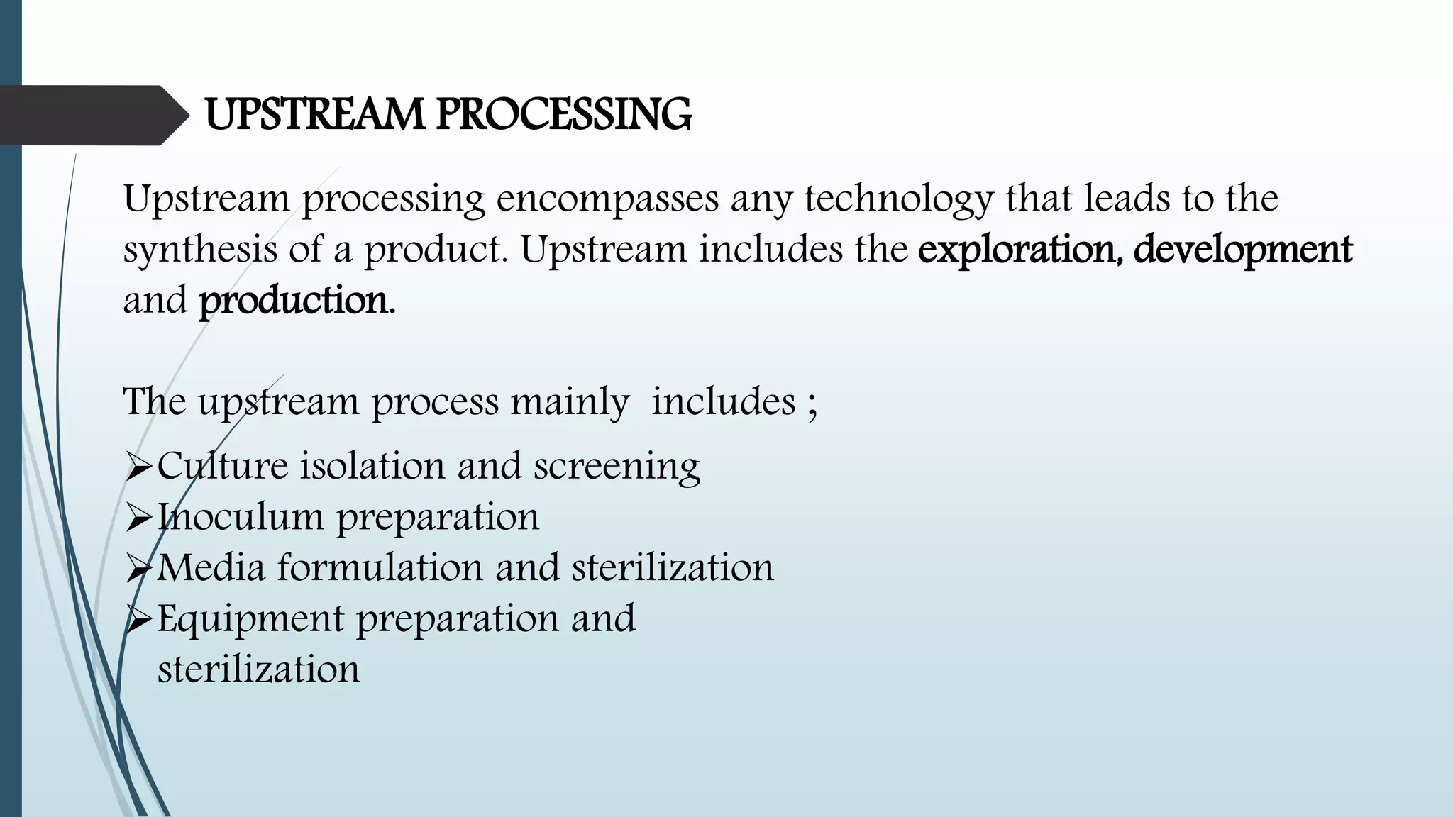 UPSTREAM PROCESSING
Upstream processing encompasses any technology that leads to the
synthesis of a product. Upstream includes the exploration, development
and production.
The upstream process mainly includes ;
Culture isolation and screening
Inoculum preparation
Media formulation and sterilization
Equipment preparation and
sterilization
 
