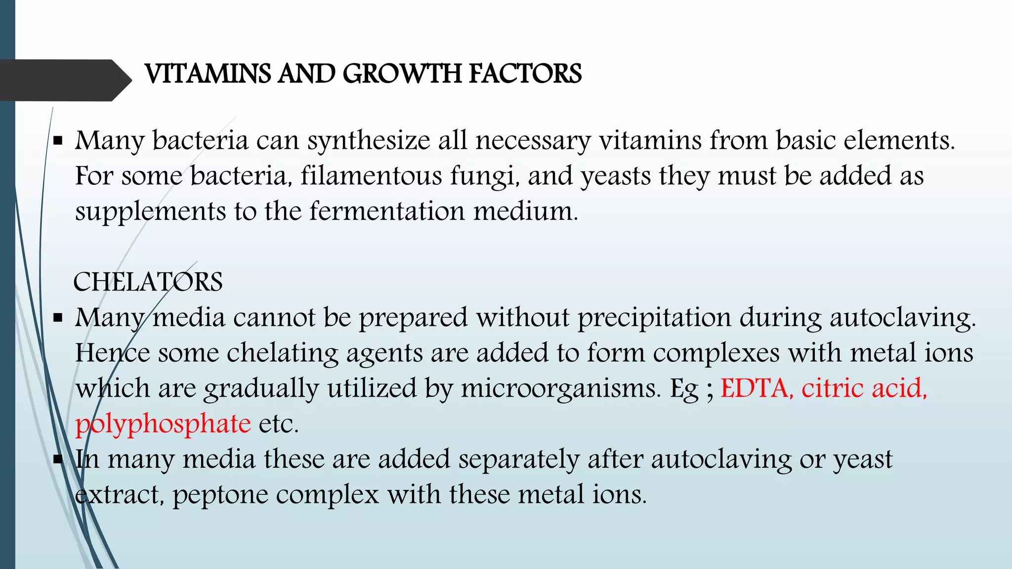 VITAMINS AND GROWTH FACTORS
 Many bacteria can synthesize all necessary vitamins from basic elements.
For some bacteria, filamentous fungi, and yeasts they must be added as
supplements to the fermentation medium.
CHELATORS
 Many media cannot be prepared without precipitation during autoclaving.
Hence some chelating agents are added to form complexes with metal ions
which are gradually utilized by microorganisms. Eg ; EDTA, citric acid,
polyphosphate etc.
 In many media these are added separately after autoclaving or yeast
extract, peptone complex with these metal ions.
 