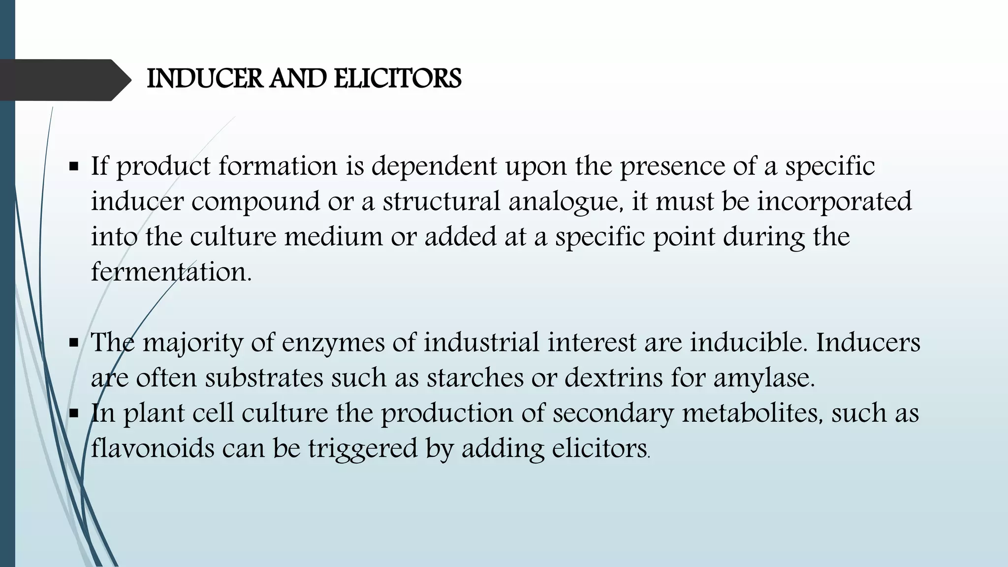 INDUCER AND ELICITORS
 If product formation is dependent upon the presence of a specific
inducer compound or a structural analogue, it must be incorporated
into the culture medium or added at a specific point during the
fermentation.
 The majority of enzymes of industrial interest are inducible. Inducers
are often substrates such as starches or dextrins for amylase.
 In plant cell culture the production of secondary metabolites, such as
flavonoids can be triggered by adding elicitors.
 