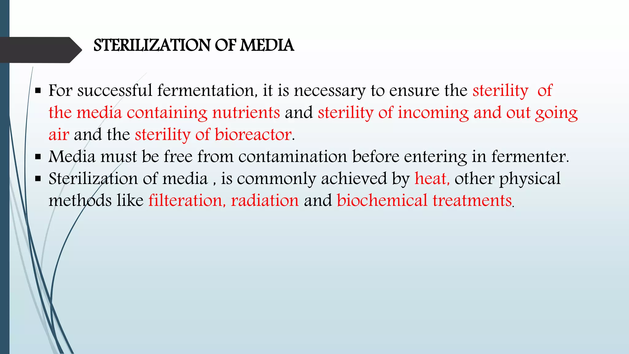 STERILIZATION OF MEDIA
 For successful fermentation, it is necessary to ensure the sterility of
the media containing nutrients and sterility of incoming and out going
air and the sterility of bioreactor.
 Media must be free from contamination before entering in fermenter.
 Sterilization of media , is commonly achieved by heat, other physical
methods like filteration, radiation and biochemical treatments.
 