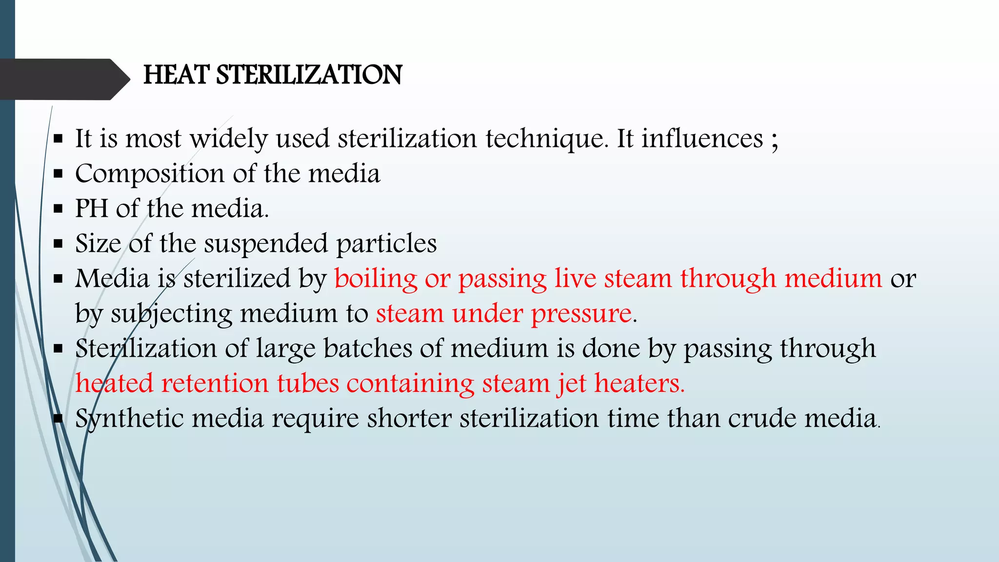 HEAT STERILIZATION
 It is most widely used sterilization technique. It influences ;
 Composition of the media
 PH of the media.
 Size of the suspended particles
 Media is sterilized by boiling or passing live steam through medium or
by subjecting medium to steam under pressure.
 Sterilization of large batches of medium is done by passing through
heated retention tubes containing steam jet heaters.
 Synthetic media require shorter sterilization time than crude media.
 