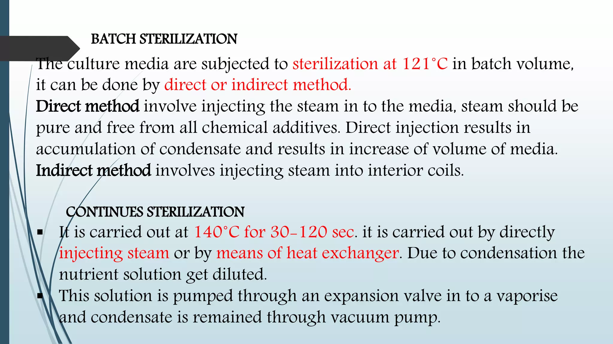 BATCH STERILIZATION
The culture media are subjected to sterilization at 121˚C in batch volume,
it can be done by direct or indirect method.
Direct method involve injecting the steam in to the media, steam should be
pure and free from all chemical additives. Direct injection results in
accumulation of condensate and results in increase of volume of media.
Indirect method involves injecting steam into interior coils.
CONTINUES STERILIZATION
 It is carried out at 140˚C for 30-120 sec. it is carried out by directly
injecting steam or by means of heat exchanger. Due to condensation the
nutrient solution get diluted.
 This solution is pumped through an expansion valve in to a vaporise
and condensate is remained through vacuum pump.
 