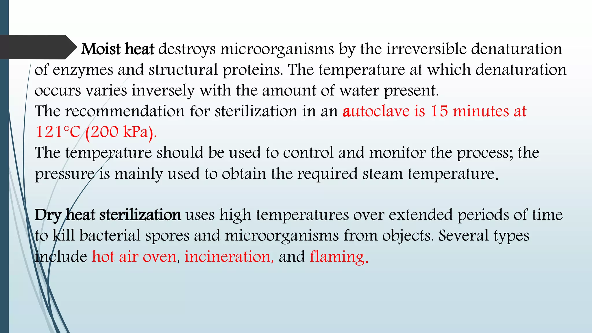 Moist heat destroys microorganisms by the irreversible denaturation
of enzymes and structural proteins. The temperature at which denaturation
occurs varies inversely with the amount of water present.
The recommendation for sterilization in an autoclave is 15 minutes at
121°C (200 kPa).
The temperature should be used to control and monitor the process; the
pressure is mainly used to obtain the required steam temperature.
Dry heat sterilization uses high temperatures over extended periods of time
to kill bacterial spores and microorganisms from objects. Several types
include hot air oven, incineration, and flaming.
 