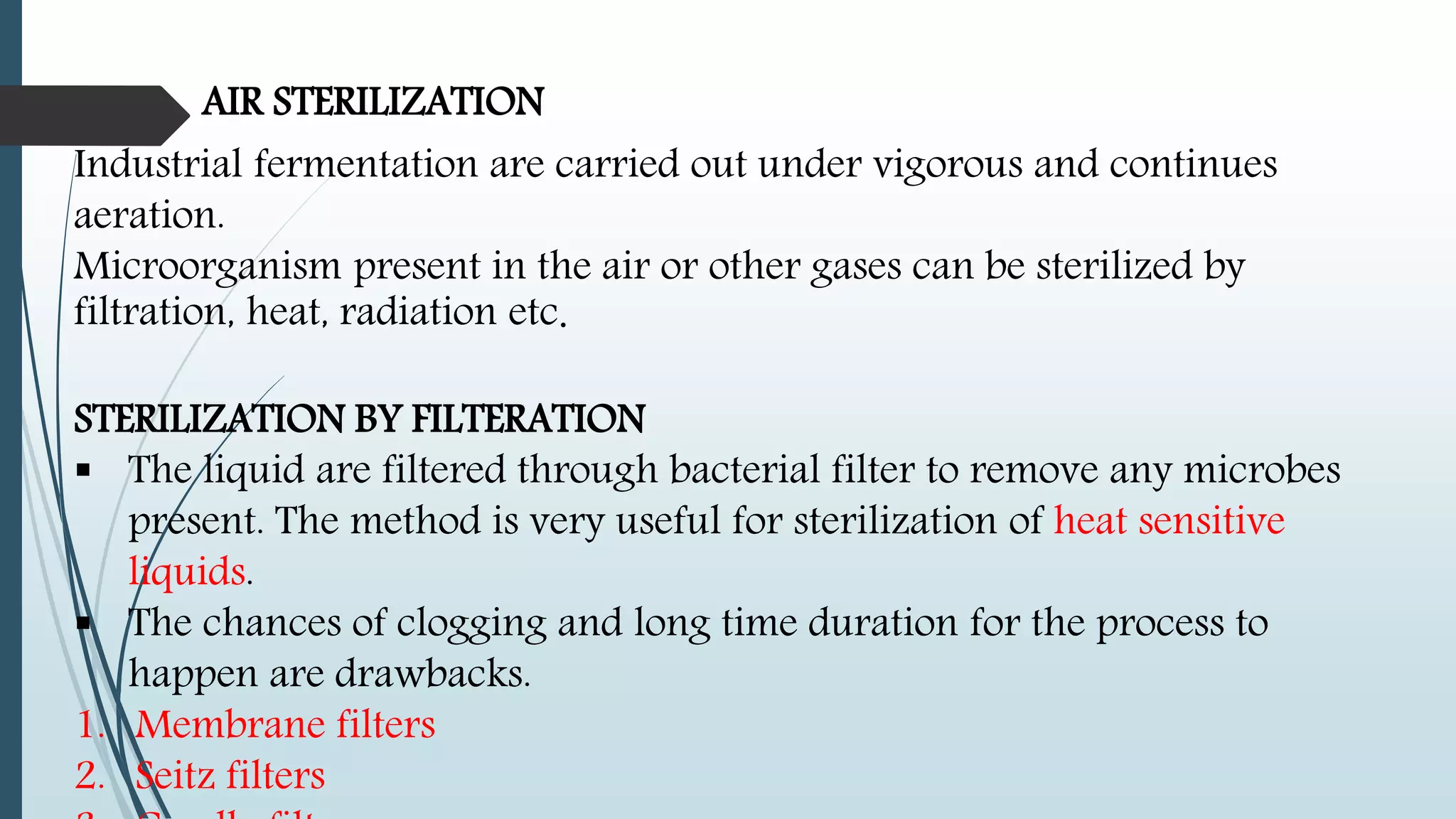 AIR STERILIZATION
Industrial fermentation are carried out under vigorous and continues
aeration.
Microorganism present in the air or other gases can be sterilized by
filtration, heat, radiation etc.
STERILIZATION BY FILTERATION
 The liquid are filtered through bacterial filter to remove any microbes
present. The method is very useful for sterilization of heat sensitive
liquids.
 The chances of clogging and long time duration for the process to
happen are drawbacks.
1. Membrane filters
2. Seitz filters
 
