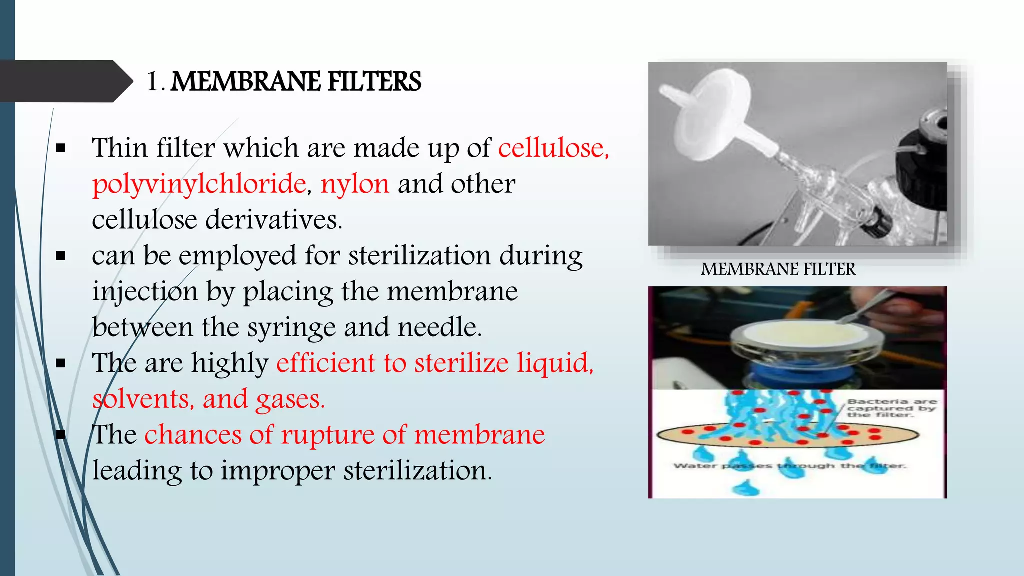 1. MEMBRANE FILTERS
 Thin filter which are made up of cellulose,
polyvinylchloride, nylon and other
cellulose derivatives.
 can be employed for sterilization during
injection by placing the membrane
between the syringe and needle.
 The are highly efficient to sterilize liquid,
solvents, and gases.
 The chances of rupture of membrane
leading to improper sterilization.
MEMBRANE FILTER
 