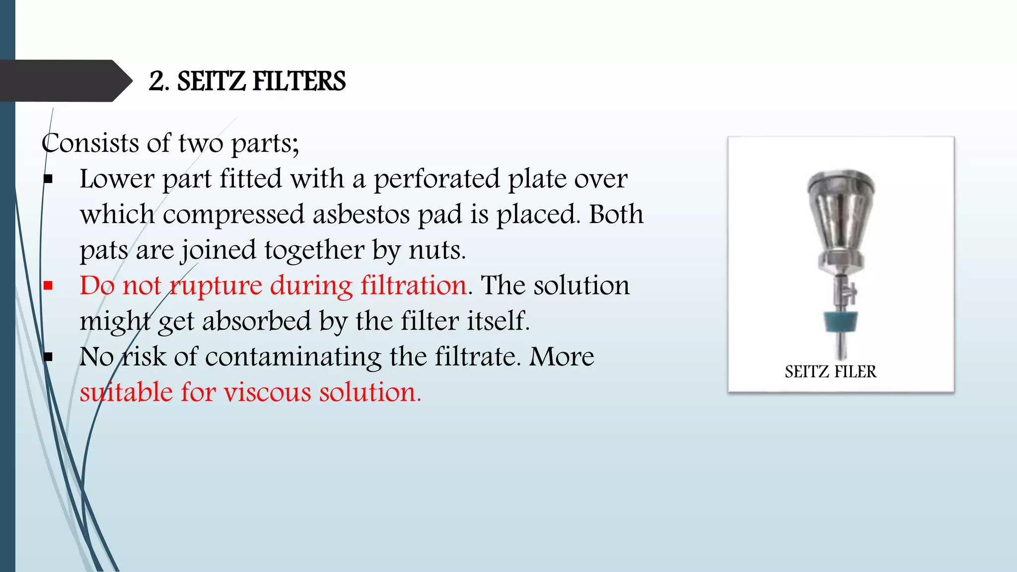 2. SEITZ FILTERS
Consists of two parts;
 Lower part fitted with a perforated plate over
which compressed asbestos pad is placed. Both
pats are joined together by nuts.
 Do not rupture during filtration. The solution
might get absorbed by the filter itself.
 No risk of contaminating the filtrate. More
suitable for viscous solution.
SEITZ FILER
 