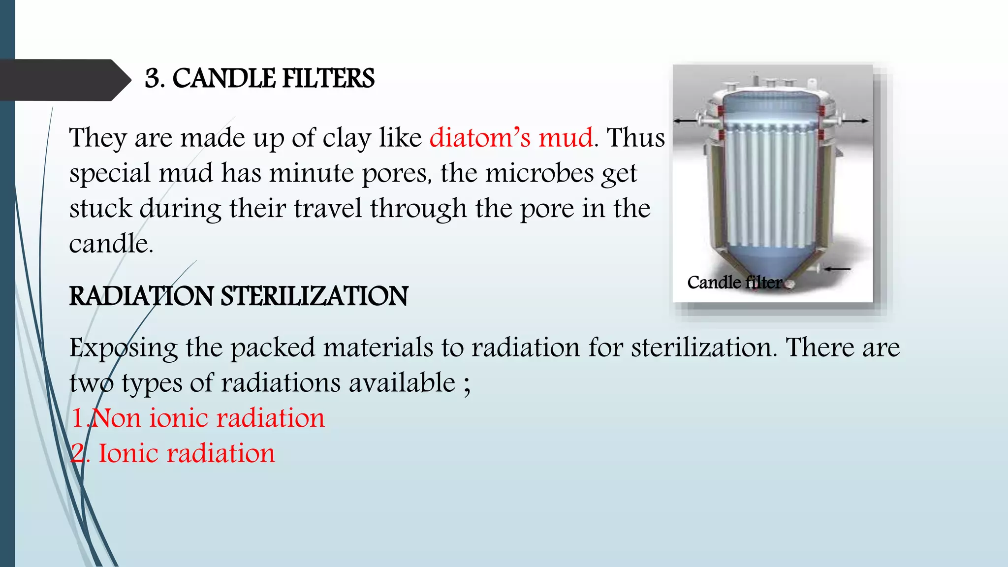 3. CANDLE FILTERS
They are made up of clay like diatom’s mud. Thus
special mud has minute pores, the microbes get
stuck during their travel through the pore in the
candle.
Candle filter
RADIATION STERILIZATION
Exposing the packed materials to radiation for sterilization. There are
two types of radiations available ;
1.Non ionic radiation
2. Ionic radiation
 