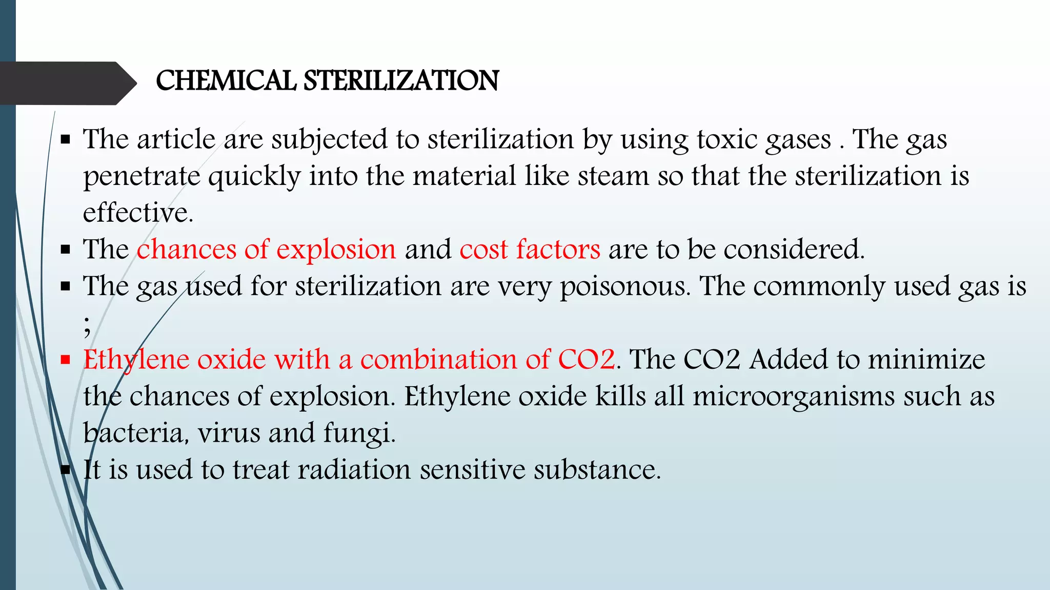 CHEMICAL STERILIZATION
 The article are subjected to sterilization by using toxic gases . The gas
penetrate quickly into the material like steam so that the sterilization is
effective.
 The chances of explosion and cost factors are to be considered.
 The gas used for sterilization are very poisonous. The commonly used gas is
;
 Ethylene oxide with a combination of CO2. The CO2 Added to minimize
the chances of explosion. Ethylene oxide kills all microorganisms such as
bacteria, virus and fungi.
 It is used to treat radiation sensitive substance.
 