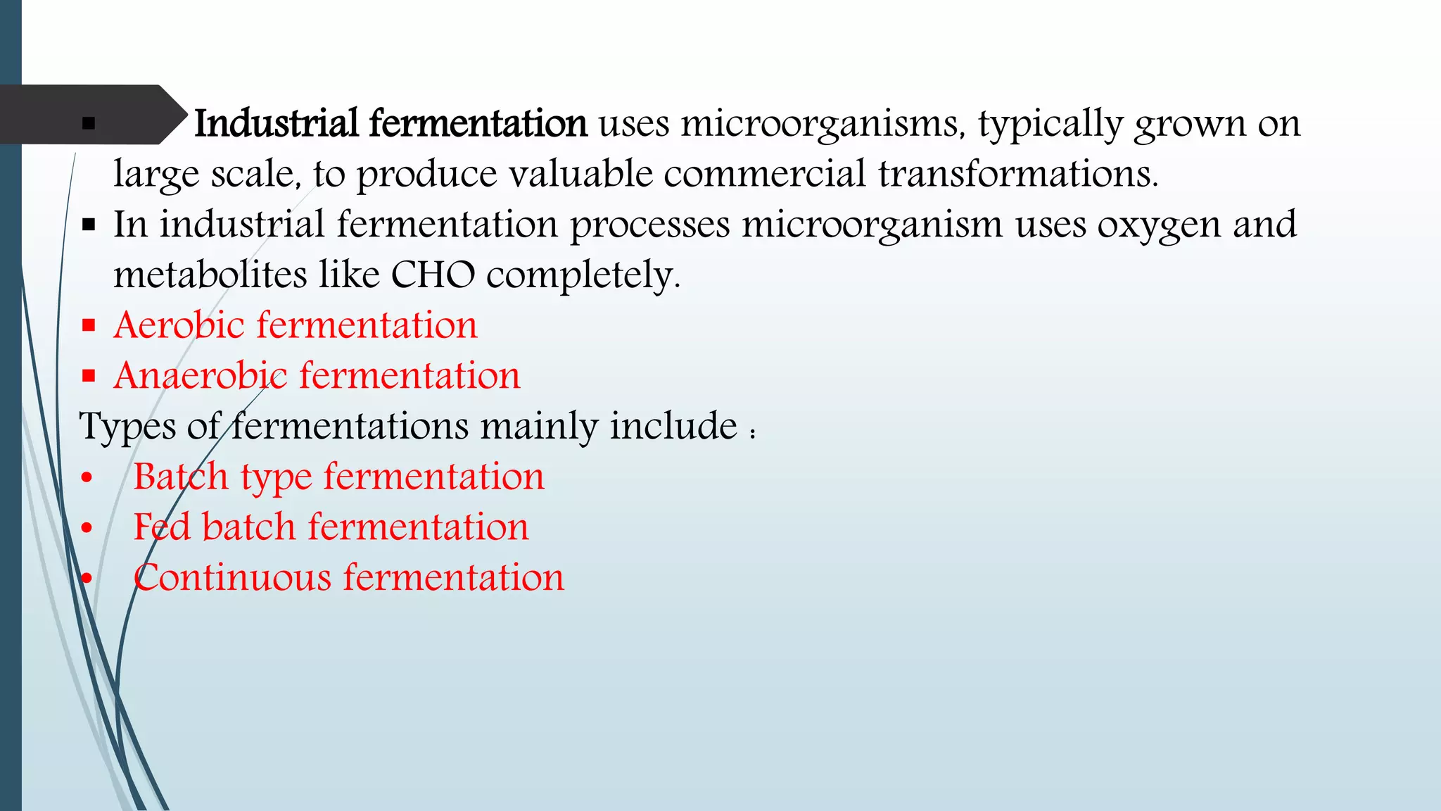  Industrial fermentation uses microorganisms, typically grown on
large scale, to produce valuable commercial transformations.
 In industrial fermentation processes microorganism uses oxygen and
metabolites like CHO completely.
 Aerobic fermentation
 Anaerobic fermentation
Types of fermentations mainly include :
• Batch type fermentation
• Fed batch fermentation
• Continuous fermentation
 