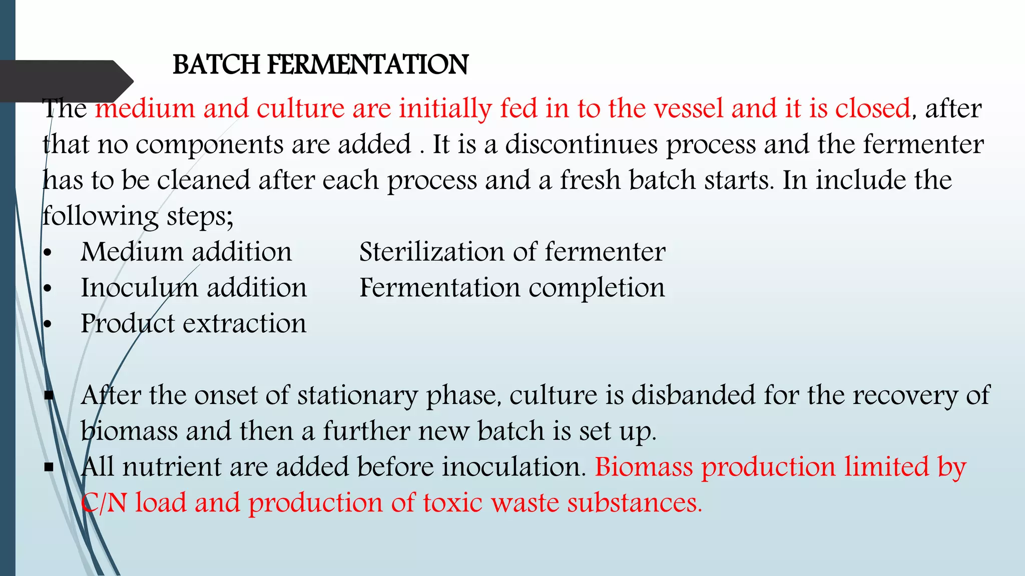 BATCH FERMENTATION
The medium and culture are initially fed in to the vessel and it is closed, after
that no components are added . It is a discontinues process and the fermenter
has to be cleaned after each process and a fresh batch starts. In include the
following steps;
• Medium addition Sterilization of fermenter
• Inoculum addition Fermentation completion
• Product extraction
 After the onset of stationary phase, culture is disbanded for the recovery of
biomass and then a further new batch is set up.
 All nutrient are added before inoculation. Biomass production limited by
C/N load and production of toxic waste substances.
 
