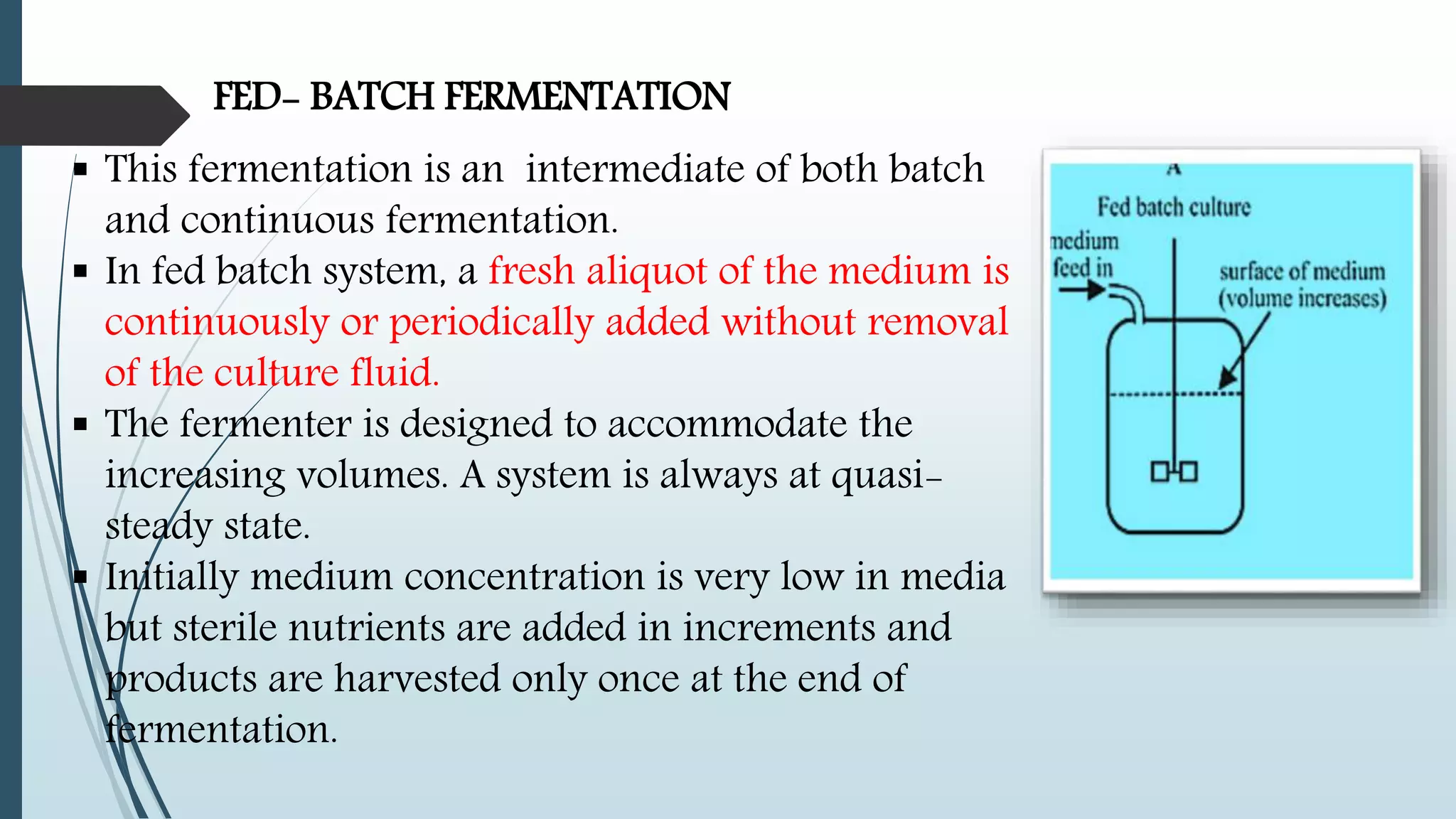 FED- BATCH FERMENTATION
 This fermentation is an intermediate of both batch
and continuous fermentation.
 In fed batch system, a fresh aliquot of the medium is
continuously or periodically added without removal
of the culture fluid.
 The fermenter is designed to accommodate the
increasing volumes. A system is always at quasi-
steady state.
 Initially medium concentration is very low in media
but sterile nutrients are added in increments and
products are harvested only once at the end of
fermentation.
 