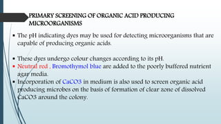 PRIMARY SCREENING OF ORGANIC ACID PRODUCING
MICROORGANISMS
 The pH indicating dyes may be used for detecting microorganisms that are
capable of producing organic acids.
 These dyes undergo colour changes according to its pH.
 Neutral red , Bromothymol blue are added to the poorly buffered nutrient
agar media.
 Incorporation of CaCO3 in medium is also used to screen organic acid
producing microbes on the basis of formation of clear zone of dissolved
CaCO3 around the colony.
 