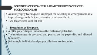 SCREENING OF EXTRACELLULAR METABOLITE PRODUCING
MICROORGANISMS
 Auxanography technique is employed for detecting microorganisms able
to produce growth factors , vitamins , amino acids etc.
 Two major steps used for this :
1. Preparation of first plate :
 A filter paper strip is put across the bottom of petri dish.
 The nutrient agar is prepared and poured on the paper disc and allowed
to solidify .
 Soil sample is diluted and proper dilutions are inoculated.
 