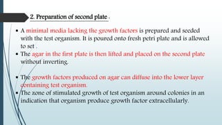  A minimal media lacking the growth factors is prepared and seeded
with the test organism. It is poured onto fresh petri plate and is allowed
to set .
 The agar in the first plate is then lifted and placed on the second plate
without inverting.
 The growth factors produced on agar can diffuse into the lower layer
containing test organism.
 The zone of stimulated growth of test organism around colonies in an
indication that organism produce growth factor extracellularly.
2. Preparation of second plate :
 