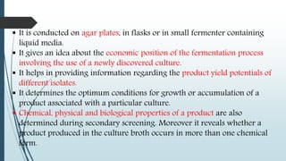  It is conducted on agar plates, in flasks or in small fermenter containing
liquid media.
 It gives an idea about the economic position of the fermentation process
involving the use of a newly discovered culture.
 It helps in providing information regarding the product yield potentials of
different isolates.
 It determines the optimum conditions for growth or accumulation of a
product associated with a particular culture.
 Chemical, physical and biological properties of a product are also
determined during secondary screening. Moreover it reveals whether a
product produced in the culture broth occurs in more than one chemical
form.
 