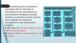  It detects gross genetic instability in
microbial cultures. This type of
information is very important since
microorganism tending to undergo
mutation or alteration is some way lose
their capability for maximum
accumulation of the fermentation
products.
 It tells about the chemical stability of the
fermentation products.
 It can be qualitative or quantitative in its
approach.
 