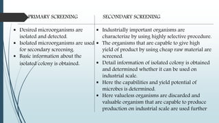 PRIMARY SCREENING
 Desired microorganisms are
isolated and detected.
 Isolated microorganisms are used
for secondary screening.
 Basic information about the
isolated colony is obtained.
SECONDARY SCREENING
 Industrially important organisms are
characterize by using highly selective procedure.
 The organisms that are capable to give high
yield of product by using cheap raw material are
screened.
 Detail information of isolated colony is obtained
and determined whether it can be used on
industrial scale.
 Here the capabilities and yield potential of
microbes is determined.
 Here valueless organisms are discarded and
valuable organism that are capable to produce
production on industrial scale are used further
 