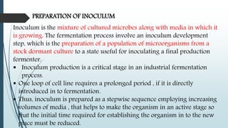 PREPARATION OF INOCULUM
Inoculum is the mixture of cultured microbes along with media in which it
is growing. The fermentation process involve an inoculum development
step, which is the preparation of a population of microorganisms from a
stock dormant culture to a state useful for inoculating a final production
fermenter.
 Inoculum production is a critical stage in an industrial fermentation
process.
 One loop of cell line requires a prolonged period , if it is directly
introduced in to fermentation.
 Thus, inoculum is prepared as a stepwise sequence employing increasing
volumes of media , that helps to make the organism in an active stage so
that the initial time required for establishing the organism in to the new
place must be reduced.
 